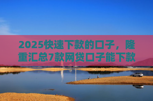 2025快速下款的口子，隆重汇总7款网贷口子能下款吗