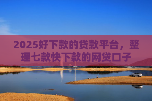 2025好下款的贷款平台，整理七款快下款的网贷口子
