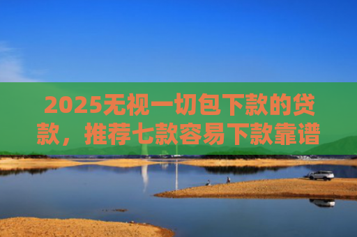 2025无视一切包下款的贷款，推荐七款容易下款靠谱网贷口子