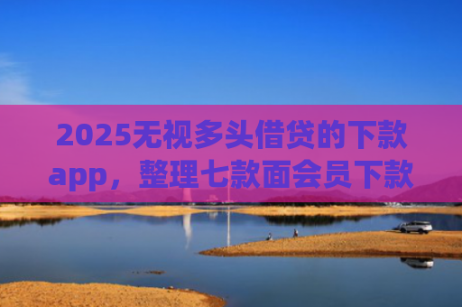 2025无视多头借贷的下款app，整理七款面会员下款的网贷口子
