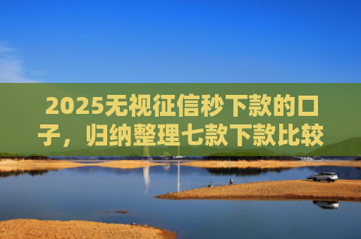 2025无视征信秒下款的口子，归纳整理七款下款比较快的网贷口子