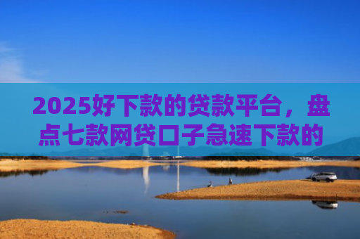 2025好下款的贷款平台，盘点七款网贷口子急速下款的