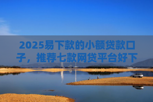 2025易下款的小额贷款口子，推荐七款网贷平台好下款的口子