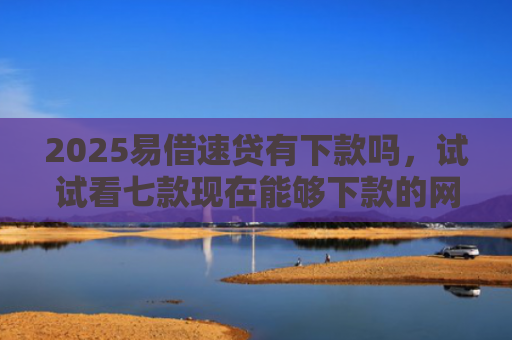 2025易借速贷有下款吗，试试看七款现在能够下款的网贷口子