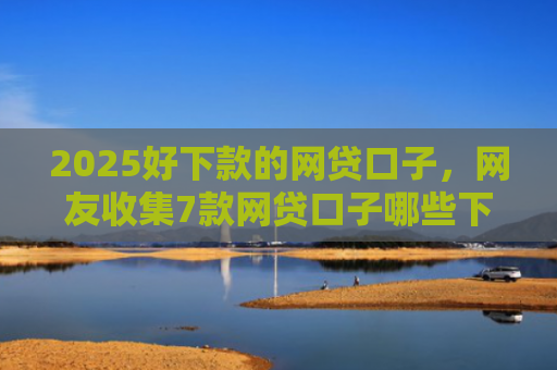 2025好下款的网贷口子，网友收集7款网贷口子哪些下款快
