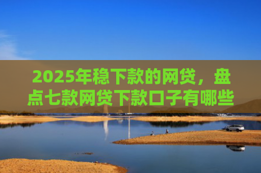 2025年稳下款的网贷，盘点七款网贷下款口子有哪些