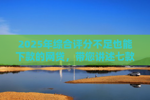 2025年综合评分不足也能下款的网贷，带您讲述七款2025网贷必下款口子