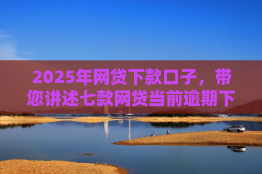 2025年网贷下款口子，带您讲述七款网贷当前逾期下款口子