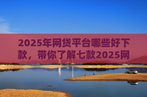 2025年网贷平台哪些好下款，带你了解七款2025网贷必下款口子