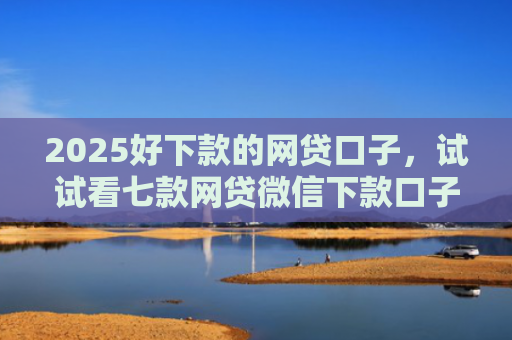 2025好下款的网贷口子，试试看七款网贷微信下款口子