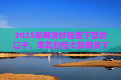 2025年网贷秒拒能下款的口子，本篇归档七款网贷下款的最新口子
