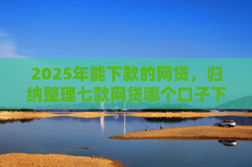 2025年能下款的网贷，归纳整理七款网贷哪个口子下款高