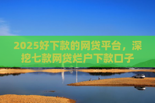 2025好下款的网贷平台，深挖七款网贷烂户下款口子