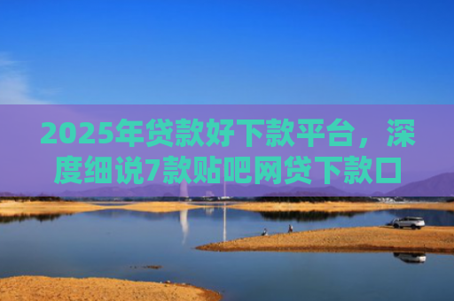 2025年贷款好下款平台，深度细说7款贴吧网贷下款口子