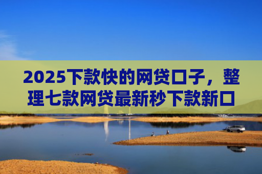 2025下款快的网贷口子，整理七款网贷最新秒下款新口子