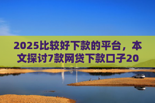 2025比较好下款的平台，本文探讨7款网贷下款口子2025
