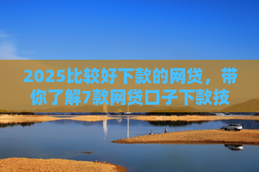 2025比较好下款的网贷，带你了解7款网贷口子下款技巧