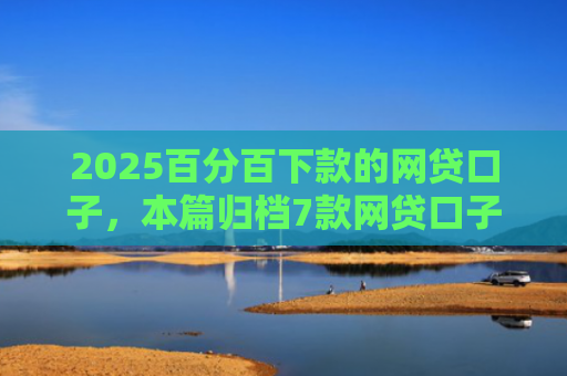 2025百分百下款的网贷口子，本篇归档7款网贷口子下款流程