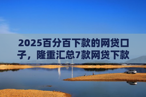 2025百分百下款的网贷口子，隆重汇总7款网贷下款口子吧