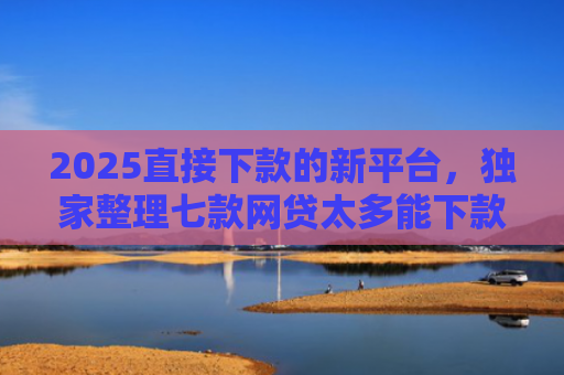 2025直接下款的新平台，独家整理七款网贷太多能下款的口子