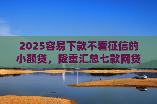 2025容易下款不看征信的小额贷，隆重汇总七款网贷口子额度大好下款