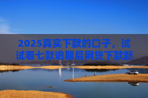 2025真实下款的口子，试试看七款逾期后网贷下款新口子