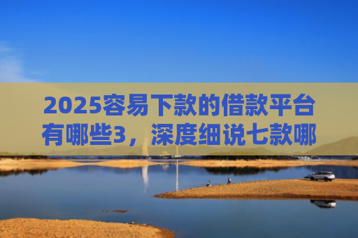 2025容易下款的借款平台有哪些3，深度细说七款哪个网贷口子下款快
