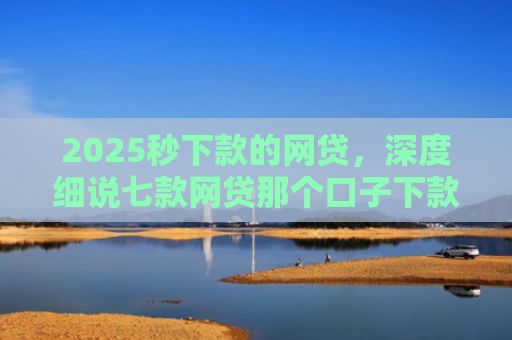 2025秒下款的网贷，深度细说七款网贷那个口子下款大额