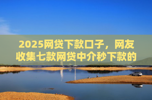 2025网贷下款口子，网友收集七款网贷中介秒下款的口子