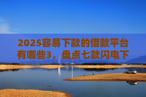 2025容易下款的借款平台有哪些3，盘点七款闪电下款的网贷口子