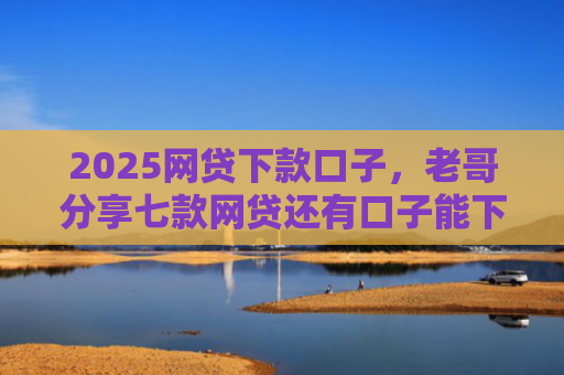 2025网贷下款口子，老哥分享七款网贷还有口子能下款吗
