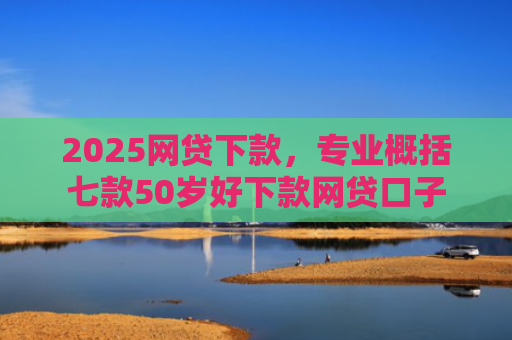 2025网贷下款，专业概括七款50岁好下款网贷口子