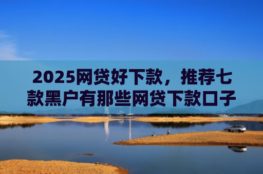 2025网贷好下款，推荐七款黑户有那些网贷下款口子