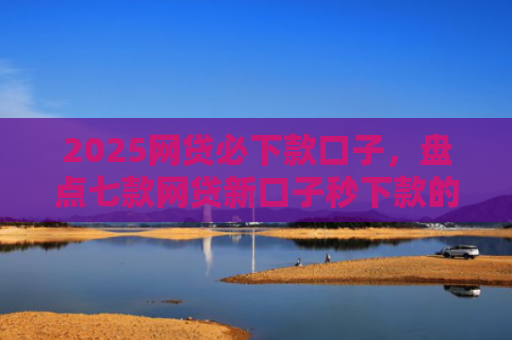 2025网贷必下款口子，盘点七款网贷新口子秒下款的