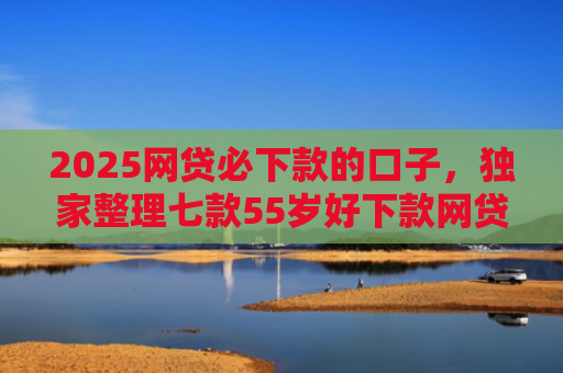 2025网贷必下款的口子，独家整理七款55岁好下款网贷口子