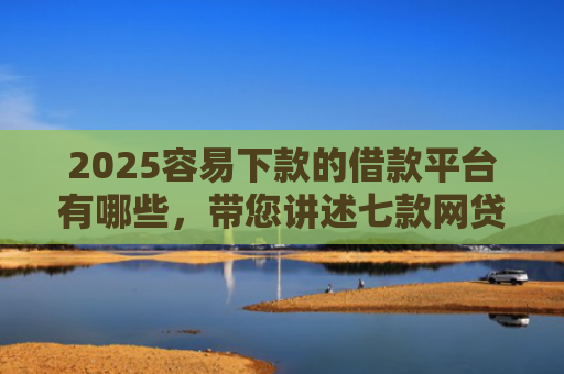 2025容易下款的借款平台有哪些，带您讲述七款网贷口子好下款1000