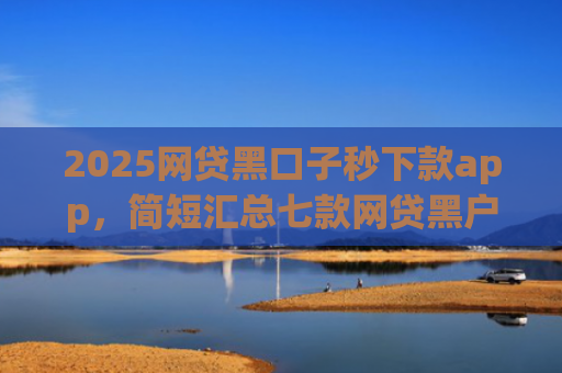 2025网贷黑口子秒下款app，简短汇总七款网贷黑户还能下款的口子