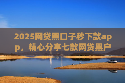 2025网贷黑口子秒下款app，精心分享七款网贷黑户能下款口子大额