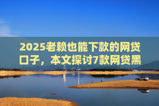 2025老赖也能下款的网贷口子，本文探讨7款网贷黑户快速下款口子