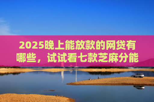 2025晚上能放款的网贷有哪些，试试看七款芝麻分能下款网贷口子