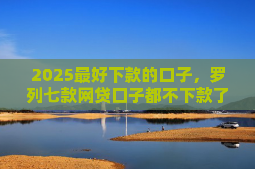 2025最好下款的口子，罗列七款网贷口子都不下款了吗