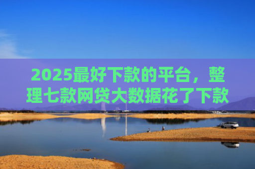 2025最好下款的平台，整理七款网贷大数据花了下款口子