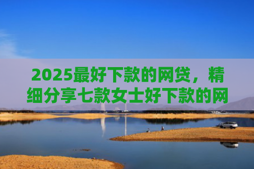 2025最好下款的网贷，精细分享七款女士好下款的网贷口子