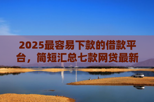 2025最容易下款的借款平台，简短汇总七款网贷最新下款口子秒批