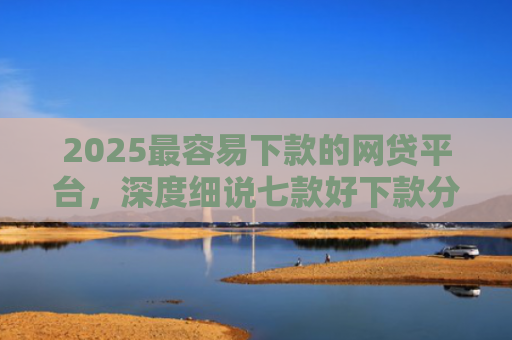 2025最容易下款的网贷平台，深度细说七款好下款分期的网贷口子