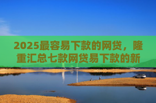 2025最容易下款的网贷，隆重汇总七款网贷易下款的新口子