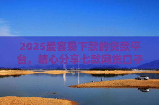 2025最容易下款的贷款平台，精心分享七款网贷口子下款还用还吗