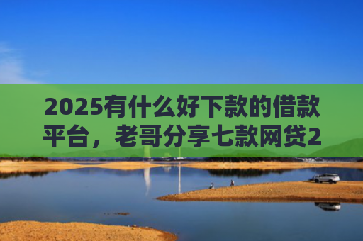 2025有什么好下款的借款平台，老哥分享七款网贷2025下款口子