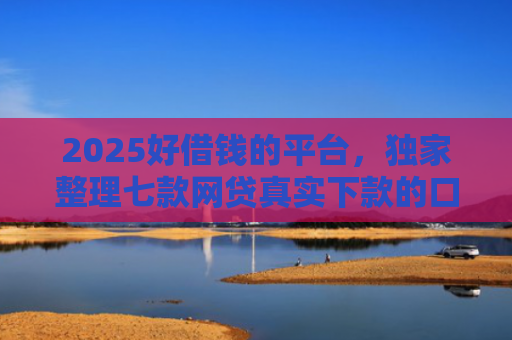 2025好借钱的平台，独家整理七款网贷真实下款的口子