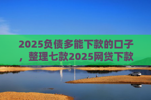 2025负债多能下款的口子，整理七款2025网贷下款的口子